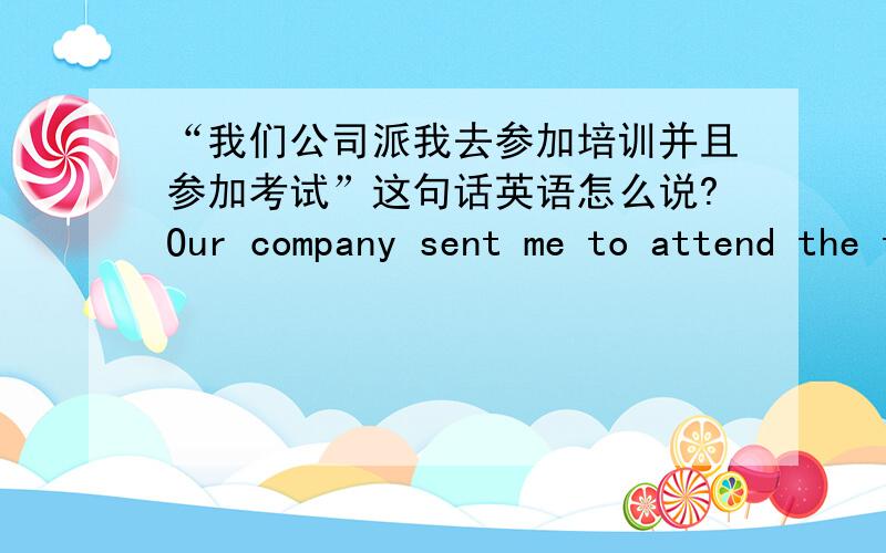 “我们公司派我去参加培训并且参加考试”这句话英语怎么说?Our company sent me to attend the training and I need to take the exam.这样写可以吗?