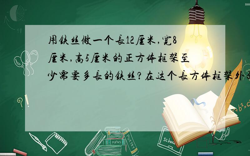 用铁丝做一个长12厘米,宽8厘米,高5厘米的正方体框架至少需要多长的铁丝?在这个长方体框架外面糊一层纸,至少需要多少平方厘米的纸?