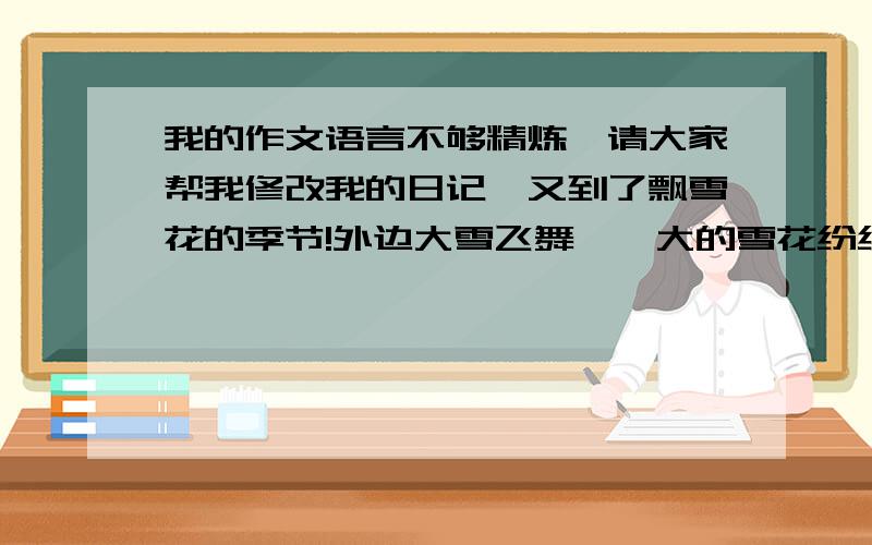 我的作文语言不够精炼,请大家帮我修改我的日记,又到了飘雪花的季节!外边大雪飞舞,偌大的雪花纷纷从高空降下,整个天空都布满了洁白的花瓣,极为美丽.每次下雪都带给我一份愉快的心情,