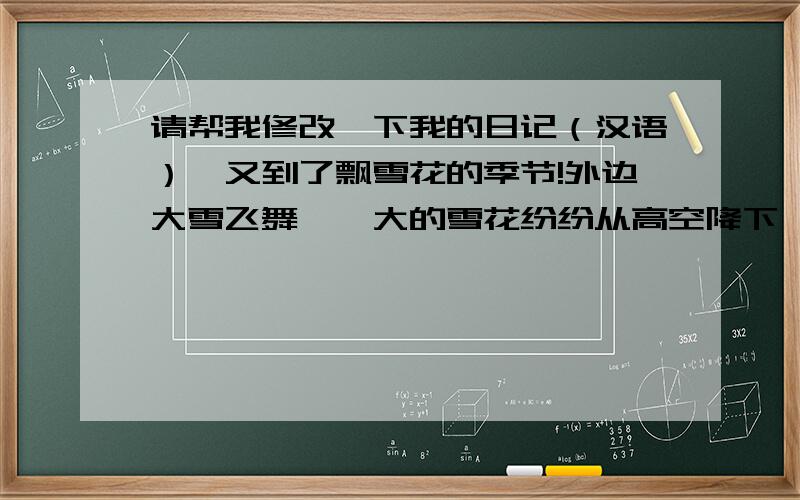 请帮我修改一下我的日记（汉语）,又到了飘雪花的季节!外边大雪飞舞,偌大的雪花纷纷从高空降下,整个天空都布满了洁白的花瓣,极为美丽.每次下雪都带给我一份愉快的心情,这次也不例外,