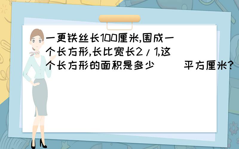 一更铁丝长100厘米,围成一个长方形,长比宽长2/1,这个长方形的面积是多少( )平方厘米?