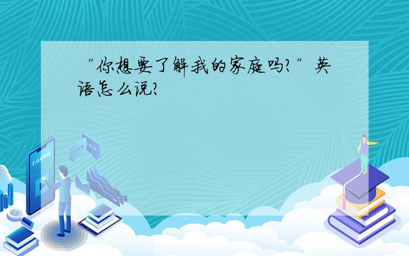 “你想要了解我的家庭吗?”英语怎么说?