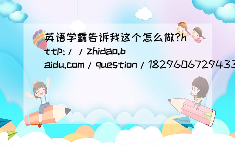 英语学霸告诉我这个怎么做?http://zhidao.baidu.com/question/1829606729433814700.html?quesup2&oldq=1http://zhidao.baidu.com/question/582401520123603325.html?quesup2&oldq=1http://zhidao.baidu.com/question/1829606858021283780.html?quesup2&oldq