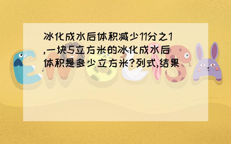 冰化成水后体积减少11分之1,一块5立方米的冰化成水后 体积是多少立方米?列式,结果