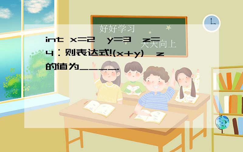 int x=2,y=3,z=4：则表达式!(x+y)>z的值为____.