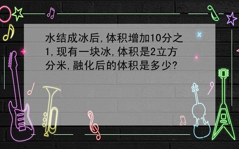 水结成冰后,体积增加10分之1,现有一块冰,体积是2立方分米,融化后的体积是多少?