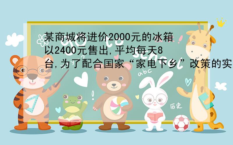 某商城将进价2000元的冰箱以2400元售出,平均每天8台,为了配合国家“家电下乡”改策的实施,商城决定采取适当的降价措施.调查表明：这种冰箱的售价每降低50元,平均每天就多售出4台.问：（1