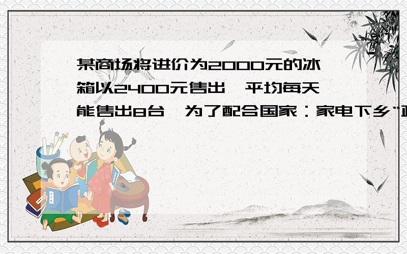 某商场将进价为2000元的冰箱以2400元售出,平均每天能售出8台,为了配合国家：家电下乡“政策的实施,商场决定采取适当的降价措施,调查表明：这种冰箱的售价每降低50元,平均每天就能多售出