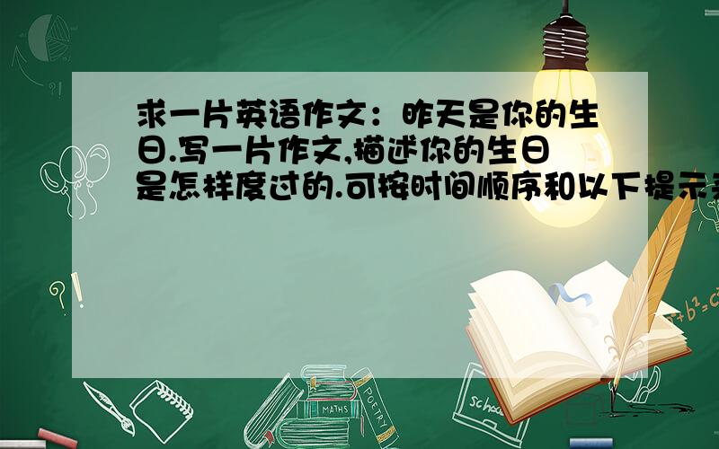 求一片英语作文：昨天是你的生日.写一片作文,描述你的生日是怎样度过的.可按时间顺序和以下提示来写：时间顺序：In the morning At noon In the afternoon In the evening 提示：What did you do Where did you