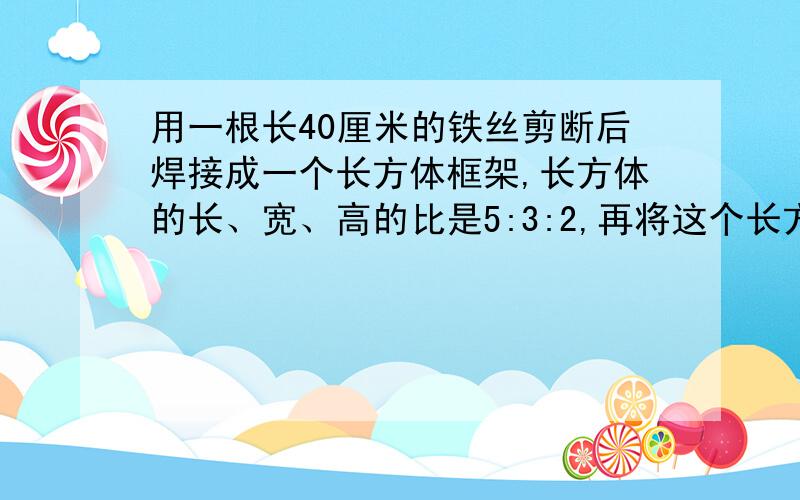 用一根长40厘米的铁丝剪断后焊接成一个长方体框架,长方体的长、宽、高的比是5:3:2,再将这个长方体蒙上铁皮至少需要多少平方厘米铁皮,40／（5＋3＋2）＝4 4＊5＝20（以此类推）但是,长40厘