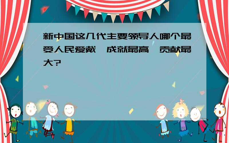 新中国这几代主要领导人哪个最受人民爱戴,成就最高,贡献最大?