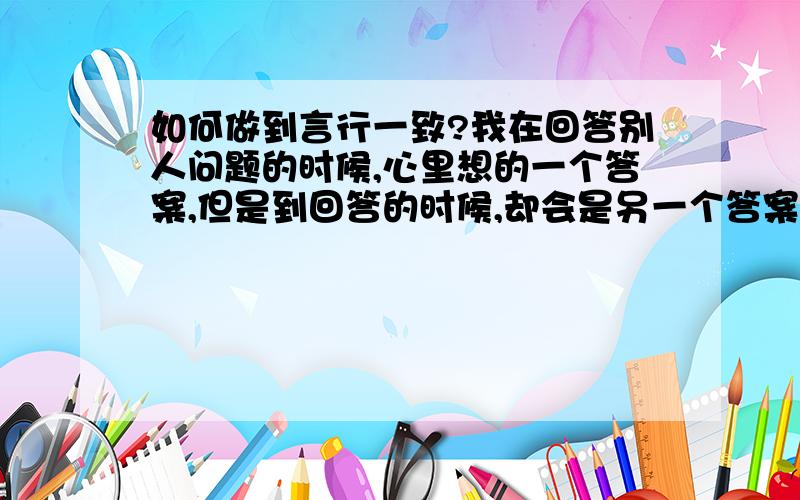 如何做到言行一致?我在回答别人问题的时候,心里想的一个答案,但是到回答的时候,却会是另一个答案,这是不是言行不一致,