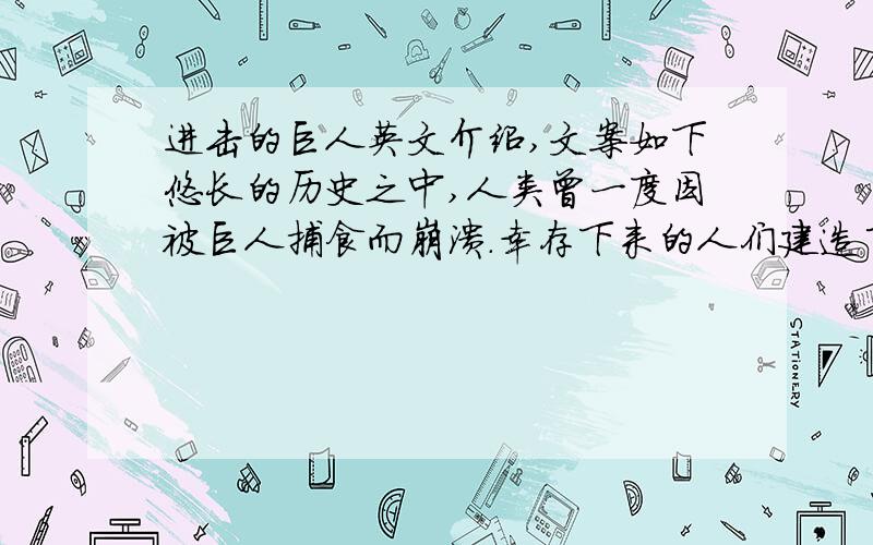 进击的巨人英文介绍,文案如下悠长的历史之中,人类曾一度因被巨人捕食而崩溃.幸存下来的人们建造了三面巨大的防护墙来阻止了巨人的入侵.不过作为“和平”的代价,人类失去了到墙壁的