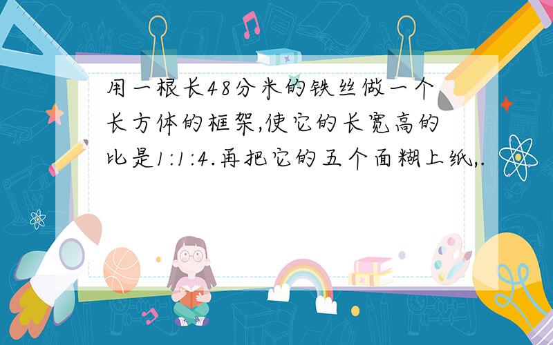 用一根长48分米的铁丝做一个长方体的框架,使它的长宽高的比是1:1:4.再把它的五个面糊上纸,.