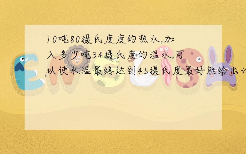 10吨80摄氏度度的热水,加入多少吨34摄氏度的温水,可以使水温最终达到45摄氏度最好能给出计算公式,急用