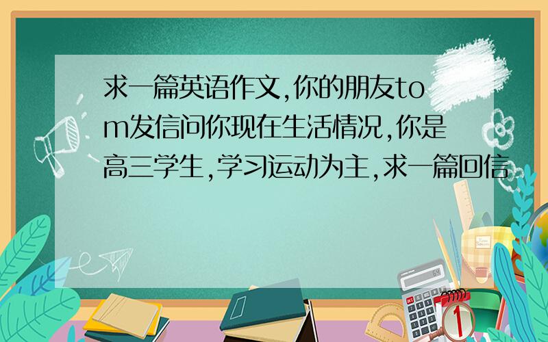 求一篇英语作文,你的朋友tom发信问你现在生活情况,你是高三学生,学习运动为主,求一篇回信