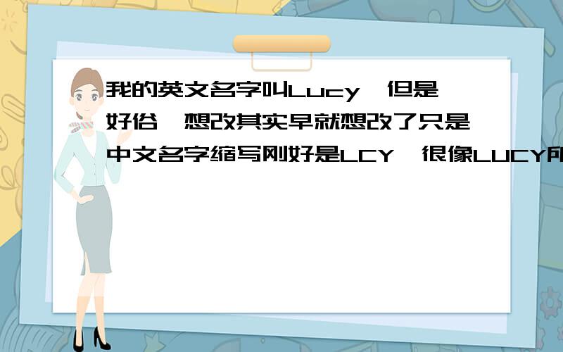 我的英文名字叫Lucy,但是好俗,想改其实早就想改了只是中文名字缩写刚好是LCY,很像LUCY所以觉得有缘,一直没改求助一个英文名字,既包含LCY这几个字母,又复杂一点特别一点～（快出国了,）