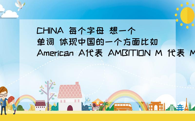 CHINA 每个字母 想一个单词 体现中国的一个方面比如American A代表 AMBITION M 代表 MONEY 等等等等。