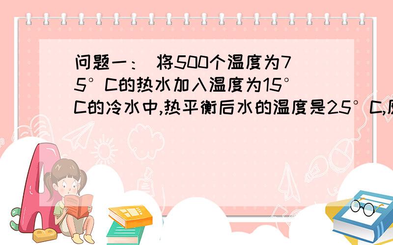 问题一： 将500个温度为75°C的热水加入温度为15°C的冷水中,热平衡后水的温度是25°C,原来冷水的质量.问题一： 将500个温度为75°C的热水加入温度为15°C的冷水中,热平衡后水的温度是25°C,原来