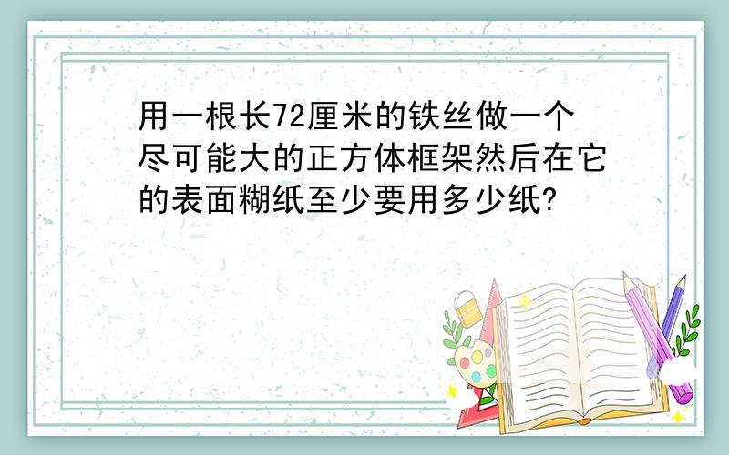 用一根长72厘米的铁丝做一个尽可能大的正方体框架然后在它的表面糊纸至少要用多少纸?