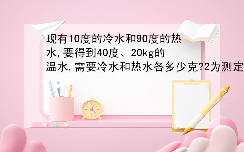 现有10度的冷水和90度的热水,要得到40度、20kg的温水,需要冷水和热水各多少克?2为测定煤油比热,把质量为0.2kg的铁块放在开水里煮相当长时间后取出,立即投入20度、0.13kg的煤油中,最后的共同