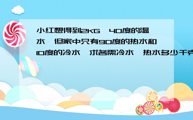 小红想得到2KG、40度的温水,但家中只有90度的热水和10度的冷水,求各需冷水、热水多少千克?按照物理公式写下来
