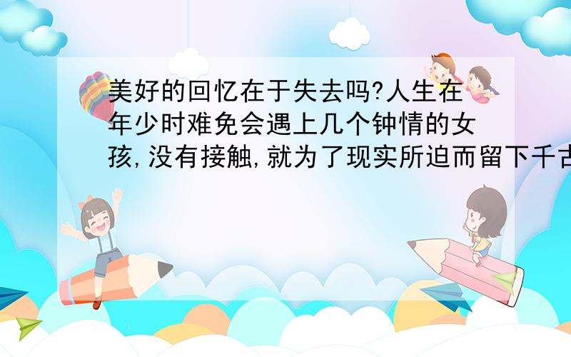 美好的回忆在于失去吗?人生在年少时难免会遇上几个钟情的女孩,没有接触,就为了现实所迫而留下千古遗憾,所以现实是迫害爱情的根本,真爱是被现实秒杀的,深恶痛觉啊.