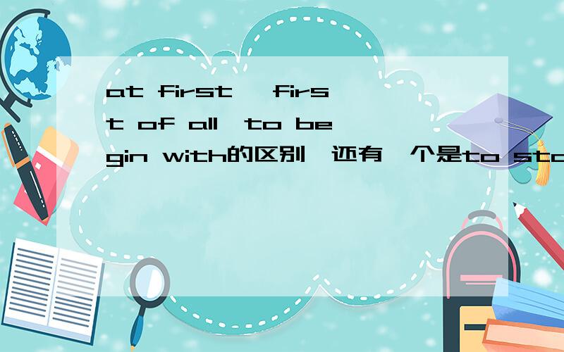 at first ,first of all,to begin with的区别,还有一个是to start with 如果可以的话连这个也解释一下重点是前面那三个