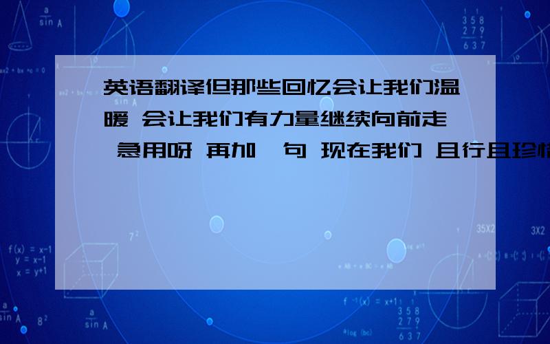 英语翻译但那些回忆会让我们温暖 会让我们有力量继续向前走 急用呀 再加一句 现在我们 且行且珍惜。大体翻译下吧