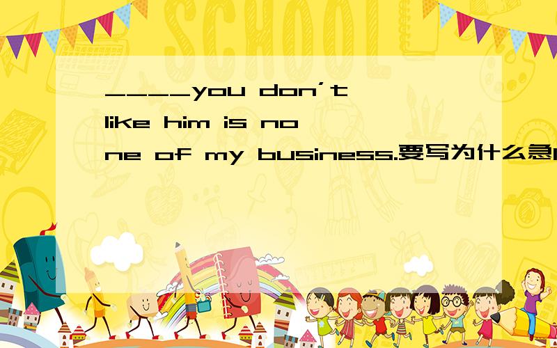 ____you don’t like him is none of my business.要写为什么急17.____all the inventions have in common is ____they have succeeded.A.What; what B.That; that C.what; that D.That ; what 18.____appeared to me that he enjoyed the food very much.A.What