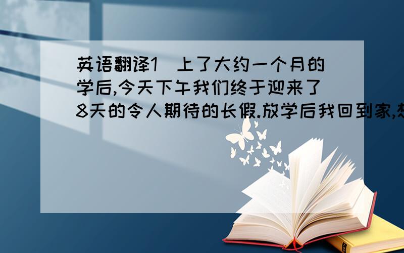 英语翻译1）上了大约一个月的学后,今天下午我们终于迎来了8天的令人期待的长假.放学后我回到家,想了想8天里的计划.我是这样想的：前两天玩,接下来的6天里每天都完成计划的学习任务,然