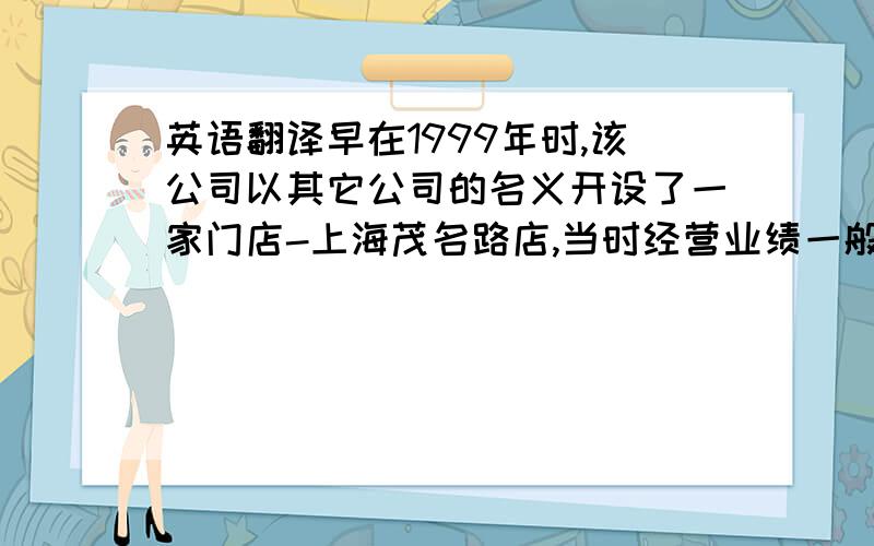 英语翻译早在1999年时,该公司以其它公司的名义开设了一家门店-上海茂名路店,当时经营业绩一般；2004年该公司成立后正式又开设了首家门店,即上海金桥店,取得了良好的经营业绩,当时顾客