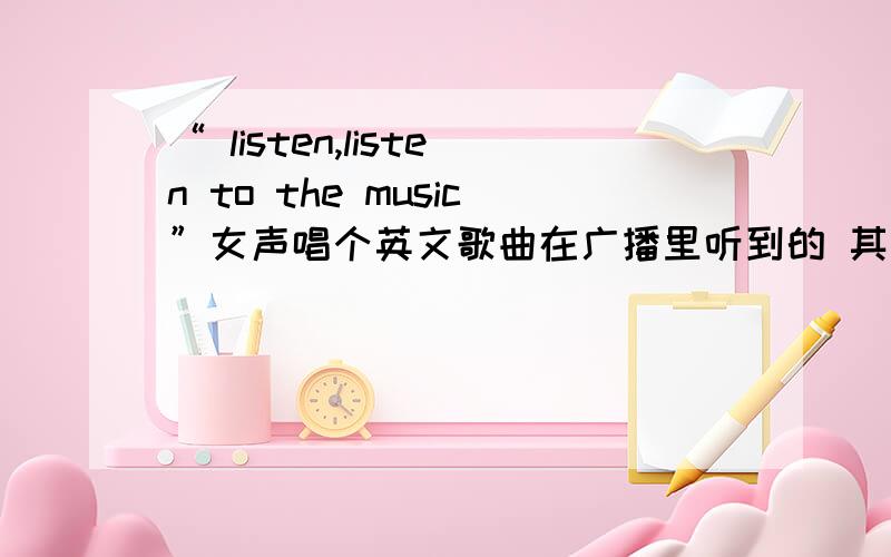 “ listen,listen to the music”女声唱个英文歌曲在广播里听到的 其中高潮部分一直是一个女声在唱listen,listen to the music 特别好听的歌