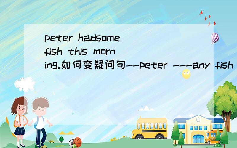 peter hadsome fish this morning.如何变疑问句--peter ---any fish this morning?