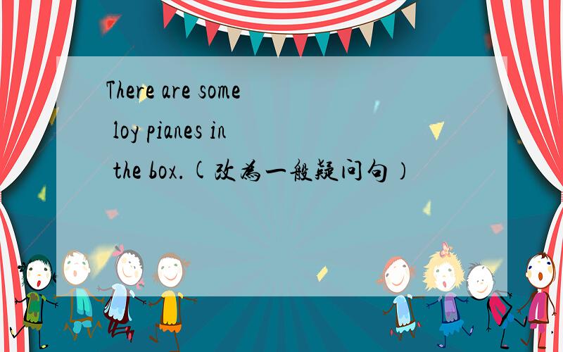 There are some loy pianes in the box.(改为一般疑问句）