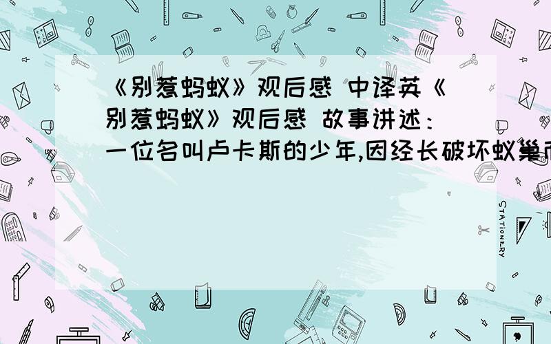 《别惹蚂蚁》观后感 中译英《别惹蚂蚁》观后感 故事讲述：一位名叫卢卡斯的少年,因经长破坏蚁巢而被蚂蚁巫师——佐克变小了.卢卡斯变小后成为了蚁穴中的一员,成功地击退了吞云吐雾