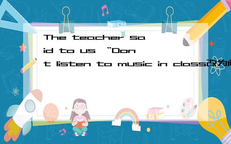 The teacher said to us,“Don't listen to music in class改为间接引语