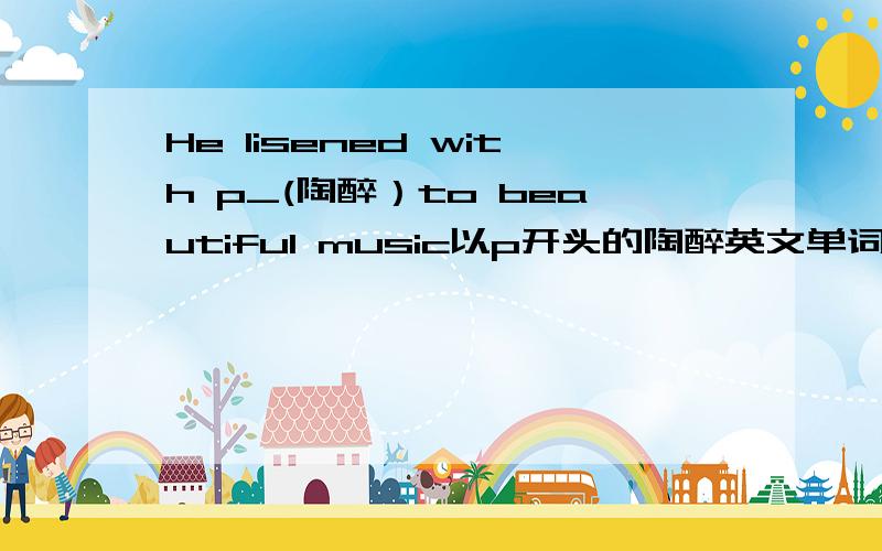 He lisened with p_(陶醉）to beautiful music以p开头的陶醉英文单词急用要说的详细一点