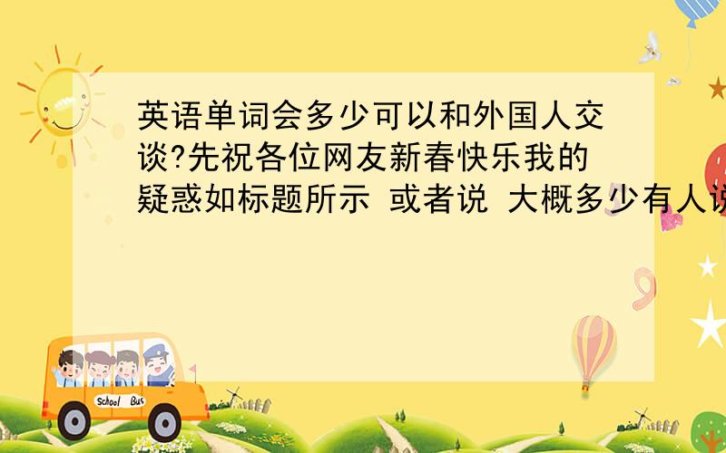 英语单词会多少可以和外国人交谈?先祝各位网友新春快乐我的疑惑如标题所示 或者说 大概多少有人说4千 这个准确吗?我就是记单词速度很快 而且也很难忘 如果照这样 我所会的单词数量到