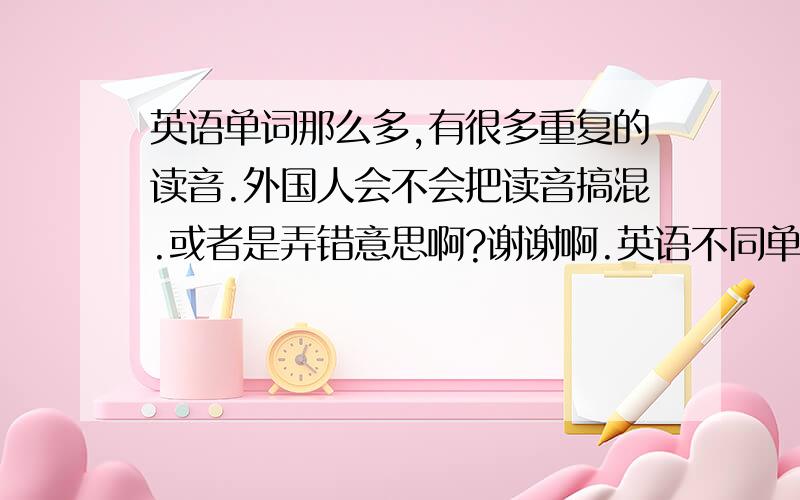 英语单词那么多,有很多重复的读音.外国人会不会把读音搞混.或者是弄错意思啊?谢谢啊.英语不同单词却有相同的读音?