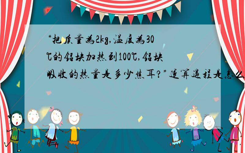 “把质量为2kg,温度为30℃的铝块加热到100℃,铝块吸收的热量是多少焦耳?”运算过程是怎么样的