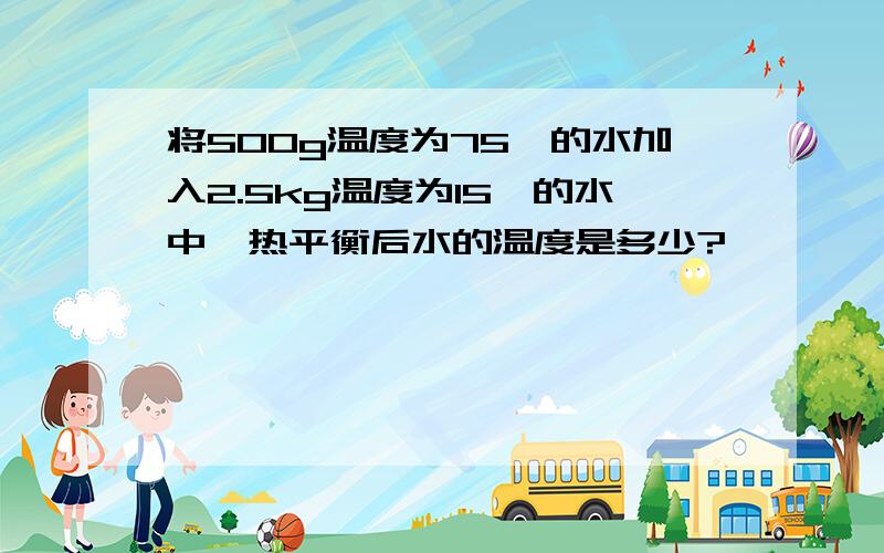 将500g温度为75℃的水加入2.5kg温度为15℃的水中,热平衡后水的温度是多少?