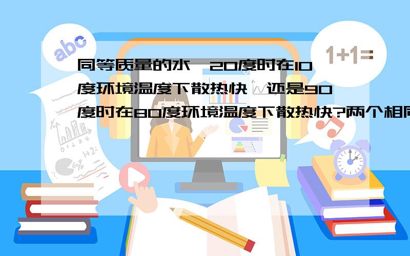 同等质量的水,20度时在10度环境温度下散热快,还是90度时在80度环境温度下散热快?两个相同容器装着相同质量的水,一个容器装的是20度的水,并且放在10度环境温度下；另外一个容器装的是90度