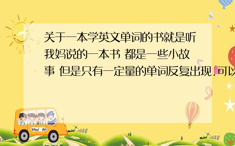 关于一本学英文单词的书就是听我妈说的一本书 都是一些小故事 但是只有一定量的单词反复出现.可以提高词汇量的.书名重谢!（我会加分的,20分是怕没人知道,浪费了可惜.我老干这事.）