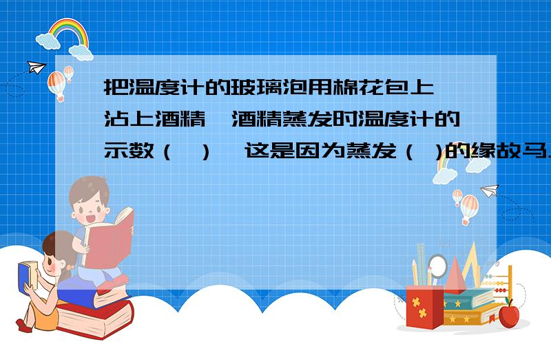 把温度计的玻璃泡用棉花包上,沾上酒精,酒精蒸发时温度计的示数（ ）,这是因为蒸发（ )的缘故马上要!