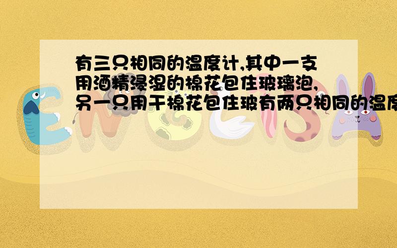 有三只相同的温度计,其中一支用酒精浸湿的棉花包住玻璃泡,另一只用干棉花包住玻有两只相同的温度计,其中一支用酒精浸湿的棉花包住玻璃泡,另一只用干棉花包住玻璃泡.第三只不包.如果