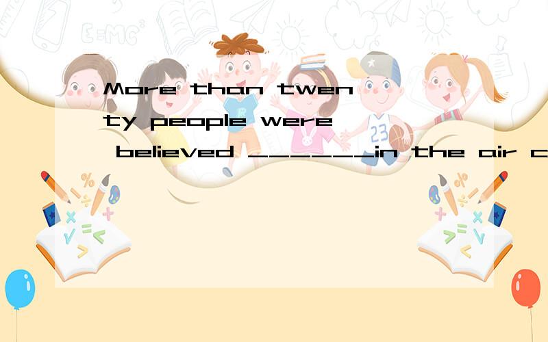 More than twenty people were believed ______in the air crash.A.to have been dying B.to have diedC.to die D.to be dying应该选B.为什么不能选C,