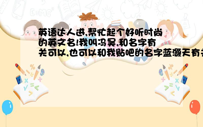 英语达人进,帮忙起个好听时尚的英文名!我叫冯昊,和名字有关可以,也可以和我贴吧的名字蓝灏天有关!顺便把中文意思也说下哈