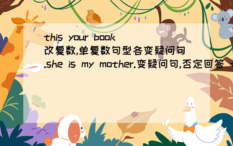 this your book改复数,单复数句型各变疑问句.she is my mother.变疑问句,否定回答 tthose are my toys变问句,变单数句子.单数变疑问句these are his rules变问句.变单数.单数变疑问句