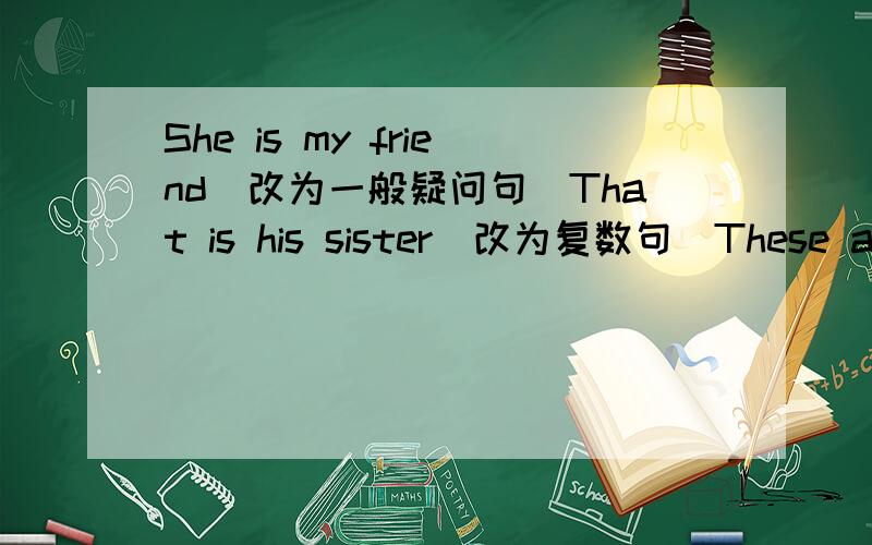 She is my friend（改为一般疑问句）That is his sister（改为复数句）These are her pencils(改为单数句）